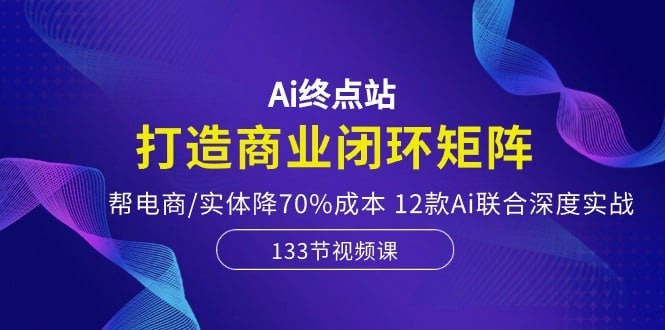 六哥-Ai终点站，全系统商业闭环矩阵打造，帮电商、视频、设计降70%成本，12款Ai联合深度实战 38GB